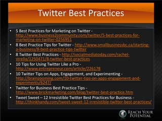 Twitter Best Practices
• 5 Best Practices for Marketing on Twitter -
http://www.business2community.com/twitter/5-best-practices-for-
marketing-on-twitter-0256951
• 8 Best Practice Tips for Twitter - http://www.smallbusinessbc.ca/starting-
a-business/8-best-practice-tips-twitter
• 8 Twitter Best Practices - http://socialmediatoday.com/rachel-
strella/1250471/8-twitter-best-practices
• 10 Tips for Using Twitter Like a Pro -
http://www.entrepreneur.com/article/226178
• 10 Twitter Tips on Apps, Engagement, and Experimenting -
http://brainzooming.com/10-twitter-tips-on-apps-engagement-and-
experiments/6247/
• Twitter for Business Best Practice Tips -
http://www.brickmarketing.com/blog/twitter-best-practice.htm
• Tweet Sweet – 12 Irresistible Twitter Best Practices for Business -
http://thinkhandy.com/tweet-sweet-12-irresistible-twitter-best-practices/
 