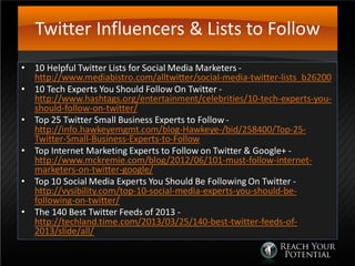Twitter Influencers & Lists to Follow
• 10 Helpful Twitter Lists for Social Media Marketers -
http://www.mediabistro.com/alltwitter/social-media-twitter-lists_b26200
• 10 Tech Experts You Should Follow On Twitter -
http://www.hashtags.org/entertainment/celebrities/10-tech-experts-you-
should-follow-on-twitter/
• Top 25 Twitter Small Business Experts to Follow -
http://info.hawkeyemgmt.com/blog-Hawkeye-/bid/258400/Top-25-
Twitter-Small-Business-Experts-to-Follow
• Top Internet Marketing Experts to Follow on Twitter & Google+ -
http://www.mckremie.com/blog/2012/06/101-must-follow-internet-
marketers-on-twitter-google/
• Top 10 Social Media Experts You Should Be Following On Twitter -
http://vysibility.com/top-10-social-media-experts-you-should-be-
following-on-twitter/
• The 140 Best Twitter Feeds of 2013 -
http://techland.time.com/2013/03/25/140-best-twitter-feeds-of-
2013/slide/all/
 