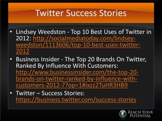 Twitter Success Stories
• Lindsey Weedston - Top 10 Best Uses of Twitter in
2012: http://socialmediatoday.com/lindsey-
weedston/1113606/top-10-best-uses-twitter-
2012
• Business Insider - The Top 20 Brands On Twitter,
Ranked By Influence With Customers:
http://www.businessinsider.com/the-top-20-
brands-on-twitter-ranked-by-influence-with-
customers-2012-7?op=1#ixzz2TuHR3HB9
• Twitter – Success Stories:
https://business.twitter.com/success-stories
 