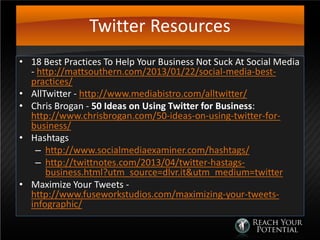 Twitter Resources
• 18 Best Practices To Help Your Business Not Suck At Social Media
- http://mattsouthern.com/2013/01/22/social-media-best-
practices/
• AllTwitter - http://www.mediabistro.com/alltwitter/
• Chris Brogan - 50 Ideas on Using Twitter for Business:
http://www.chrisbrogan.com/50-ideas-on-using-twitter-for-
business/
• Hashtags
– http://www.socialmediaexaminer.com/hashtags/
– http://twittnotes.com/2013/04/twitter-hastags-
business.html?utm_source=dlvr.it&utm_medium=twitter
• Maximize Your Tweets -
http://www.fuseworkstudios.com/maximizing-your-tweets-
infographic/
 