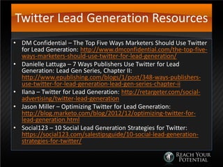 Twitter Lead Generation Resources
• DM Confidential – The Top Five Ways Marketers Should Use Twitter
for Lead Generation: http://www.dmconfidential.com/the-top-five-
ways-marketers-should-use-twitter-for-lead-generation/
• Danielle Lattuga – 7 Ways Publishers Use Twitter for Lead
Generation: Lead Gen Series, Chapter II:
http://www.epublishing.com/blogs/1/post/348-ways-publishers-
use-twitter-for-lead-generation-lead-gen-series-chapter-ii
• Ilana – Twitter for Lead Generation: http://retargeter.com/social-
advertising/twitter-lead-generation
• Jason Miller – Optimizing Twitter for Lead Generation:
http://blog.marketo.com/blog/2012/12/optimizing-twitter-for-
lead-generation.html
• Social123 – 10 Social Lead Generation Strategies for Twitter:
https://social123.com/salestipsguide/10-social-lead-generation-
strategies-for-twitter/
 