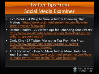 Twitter Tips From
Social Media Examiner
• Rich Brooks - 4 Ways to Grow a Twitter Following That
Matters: http://www.socialmediaexaminer.com/how-to-
grow-a-twitter-following/
• Debbie Hemley - 26 Twitter Tips for Enhancing Your Tweets:
http://www.socialmediaexaminer.com/26-twitter-tips-for-
enhancing-your-tweets/
• Cindy King - 17 Twitter Marketing Tips From the Pros:
http://www.socialmediaexaminer.com/17-twitter-
marketing-tips-from-the-pros/
• Amy Porterfield - How to Make Twitter More Useful for
Your Business: http://www.socialmediaexaminer.com/how-
to-make-twitter-more-useful-for-your-business/
 