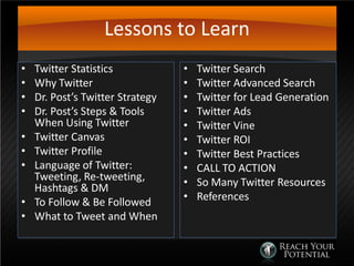 Lessons to Learn
• Twitter Statistics
• Why Twitter
• Dr. Post’s Twitter Strategy
• Dr. Post’s Steps & Tools
When Using Twitter
• Twitter Canvas
• Twitter Profile
• Language of Twitter:
Tweeting, Re-tweeting,
Hashtags & DM
• To Follow & Be Followed
• What to Tweet and When
• Twitter Search
• Twitter Advanced Search
• Twitter for Lead Generation
• Twitter Ads
• Twitter Vine
• Twitter ROI
• Twitter Best Practices
• CALL TO ACTION
• So Many Twitter Resources
• References
 
