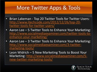 More Twitter Apps & Tools
• Brian Lakeman - Top 20 Twitter Tools for Twitter Users:
http://www.itechcode.com/2012/12/26/top-20-
twitter-tools-for-twitter-users/
• Aaron Lee – 5 Twitter Tools to Enhance Your Marketing:
http://www.socialmediaexaminer.com/twitter-tools-to-
enhance-your-marketing/
• Aaron Lee – 3 Twitter Tools to Enhance Your Marketing:
http://www.socialmediaexaminer.com/3-twitter-
marketing-tools/
• Leon Widrich – 5 New Marketing Tools to Boost Your
Marketing: http://www.socialmediaexaminer.com/5-
new-twitter-marketing-tools/
 
