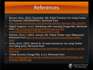 References
• Bennet, Shea. (2012, November 28). 8 Best Practices For Using Twitter
For Business [INFOGRAPHIC]. Retrieved from
http://www.mediabistro.com/alltwitter/twitter-business-tips_b31823
• Digital Surgeons. (n.d.). Marketing with meaning [Image file]. Retrieved
from http://www.marketingwithmeaning.com/wp-
content/uploads/2011/05/doug-twitter-1.png
• Fletcher, Terra L. (2013, January 16). Follow Twitter now! [Blog post].
Retrieved from http://www.dirjournal.com/articles/follow-twitter-
now/
• Hines, Kristi. (2013, March 4). 16 ways businesses are using Twitter
Vine [Blog post]. Retrieved from
http://www.socialmediaexaminer.com/twitter-vine-creative-uses-for-
business/
• I Make Business [Image file]. (n.d.). Retrieved from
http://saigesolutions.net/wp-content/uploads/2011/09/Twitter-for-
Business-788391.jpg
 