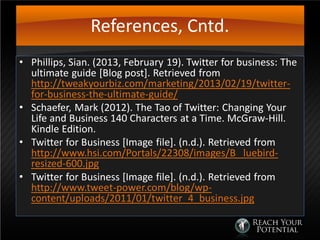 References, Cntd.
• Phillips, Sian. (2013, February 19). Twitter for business: The
ultimate guide [Blog post]. Retrieved from
http://tweakyourbiz.com/marketing/2013/02/19/twitter-
for-business-the-ultimate-guide/
• Schaefer, Mark (2012). The Tao of Twitter: Changing Your
Life and Business 140 Characters at a Time. McGraw-Hill.
Kindle Edition.
• Twitter for Business [Image file]. (n.d.). Retrieved from
http://www.hsi.com/Portals/22308/images/B luebird-
resized-600.jpg
• Twitter for Business [Image file]. (n.d.). Retrieved from
http://www.tweet-power.com/blog/wp-
content/uploads/2011/01/twitter_4_business.jpg
 