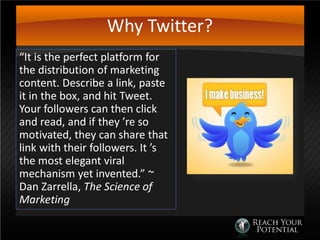 Why Twitter?
“It is the perfect platform for
the distribution of marketing
content. Describe a link, paste
it in the box, and hit Tweet.
Your followers can then click
and read, and if they ’re so
motivated, they can share that
link with their followers. It ’s
the most elegant viral
mechanism yet invented.” ~
Dan Zarrella, The Science of
Marketing
 