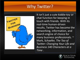 Why Twitter?
It isn’t just a cute kiddie-toy or
chat function for keeping in
touch with friends. With its
real-time human-driven
results, Twitter has become the
networking, information, and
search engine of choice for
many business professionals. ~
Mark, Schaefer, The Tao of
Twitter: Changing Your Life and
Business 140 Characters at a
Time .
 