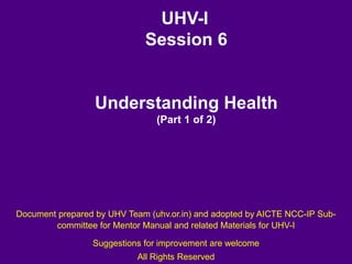 UHV-I
Session 6
Understanding Health
(Part 1 of 2)
Document prepared by UHV Team (uhv.or.in) and adopted by AICTE NCC-IP Sub-
committee for Mentor Manual and related Materials for UHV-I
Suggestions for improvement are welcome
All Rights Reserved
 