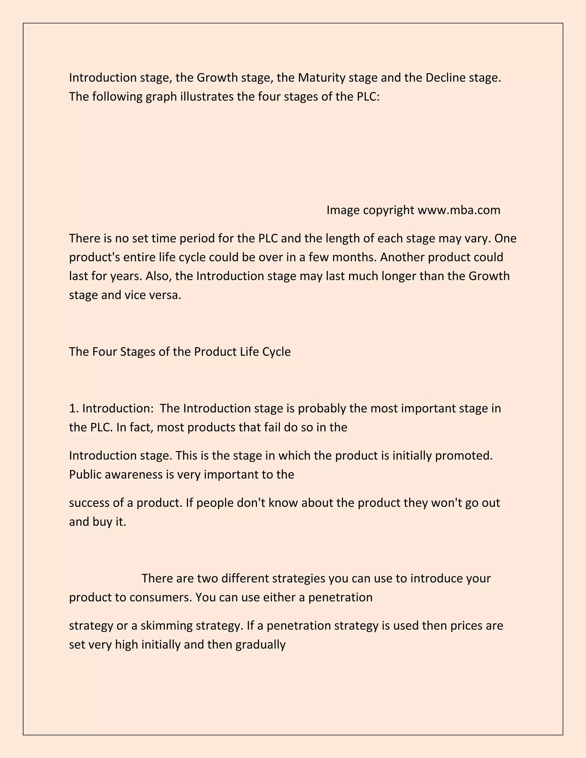 Introduction stage, the Growth stage, the Maturity stage and the Decline stage.
The following graph illustrates the four stages of the PLC:
Image copyright www.mba.com
There is no set time period for the PLC and the length of each stage may vary. One
product's entire life cycle could be over in a few months. Another product could
last for years. Also, the Introduction stage may last much longer than the Growth
stage and vice versa.
The Four Stages of the Product Life Cycle
1. Introduction: The Introduction stage is probably the most important stage in
the PLC. In fact, most products that fail do so in the
Introduction stage. This is the stage in which the product is initially promoted.
Public awareness is very important to the
success of a product. If people don't know about the product they won't go out
and buy it.
There are two different strategies you can use to introduce your
product to consumers. You can use either a penetration
strategy or a skimming strategy. If a penetration strategy is used then prices are
set very high initially and then gradually
 