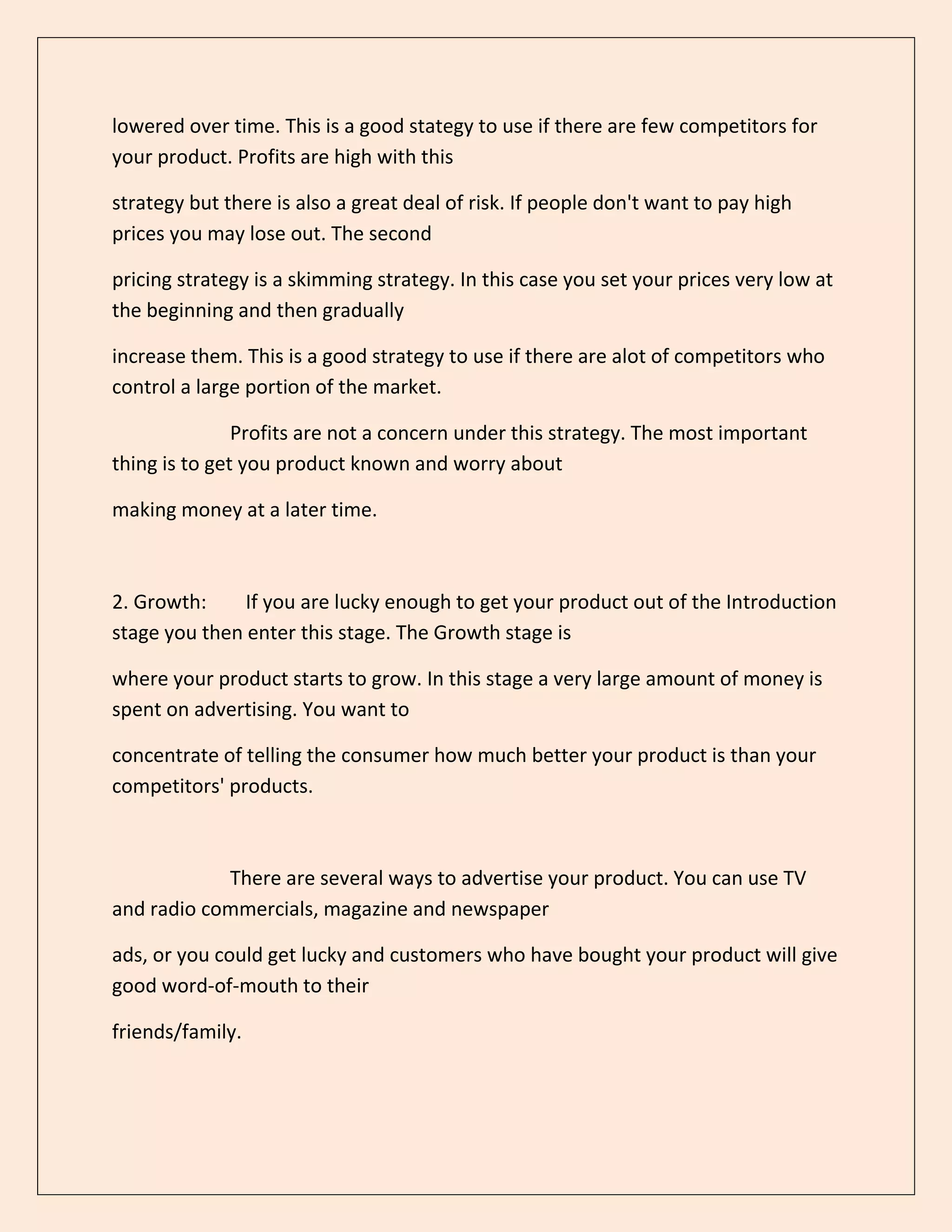 lowered over time. This is a good stategy to use if there are few competitors for
your product. Profits are high with this
strategy but there is also a great deal of risk. If people don't want to pay high
prices you may lose out. The second
pricing strategy is a skimming strategy. In this case you set your prices very low at
the beginning and then gradually
increase them. This is a good strategy to use if there are alot of competitors who
control a large portion of the market.
Profits are not a concern under this strategy. The most important
thing is to get you product known and worry about
making money at a later time.
2. Growth: If you are lucky enough to get your product out of the Introduction
stage you then enter this stage. The Growth stage is
where your product starts to grow. In this stage a very large amount of money is
spent on advertising. You want to
concentrate of telling the consumer how much better your product is than your
competitors' products.
There are several ways to advertise your product. You can use TV
and radio commercials, magazine and newspaper
ads, or you could get lucky and customers who have bought your product will give
good word-of-mouth to their
friends/family.
 