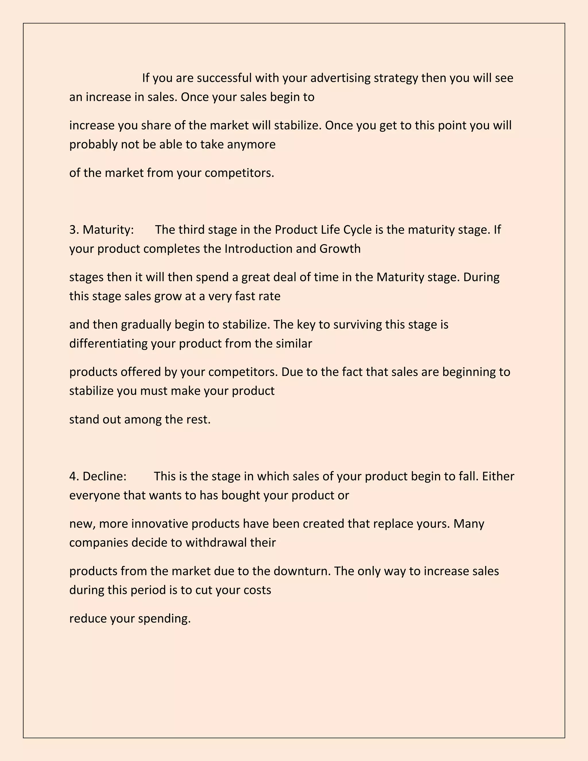 If you are successful with your advertising strategy then you will see
an increase in sales. Once your sales begin to
increase you share of the market will stabilize. Once you get to this point you will
probably not be able to take anymore
of the market from your competitors.
3. Maturity: The third stage in the Product Life Cycle is the maturity stage. If
your product completes the Introduction and Growth
stages then it will then spend a great deal of time in the Maturity stage. During
this stage sales grow at a very fast rate
and then gradually begin to stabilize. The key to surviving this stage is
differentiating your product from the similar
products offered by your competitors. Due to the fact that sales are beginning to
stabilize you must make your product
stand out among the rest.
4. Decline: This is the stage in which sales of your product begin to fall. Either
everyone that wants to has bought your product or
new, more innovative products have been created that replace yours. Many
companies decide to withdrawal their
products from the market due to the downturn. The only way to increase sales
during this period is to cut your costs
reduce your spending.
 