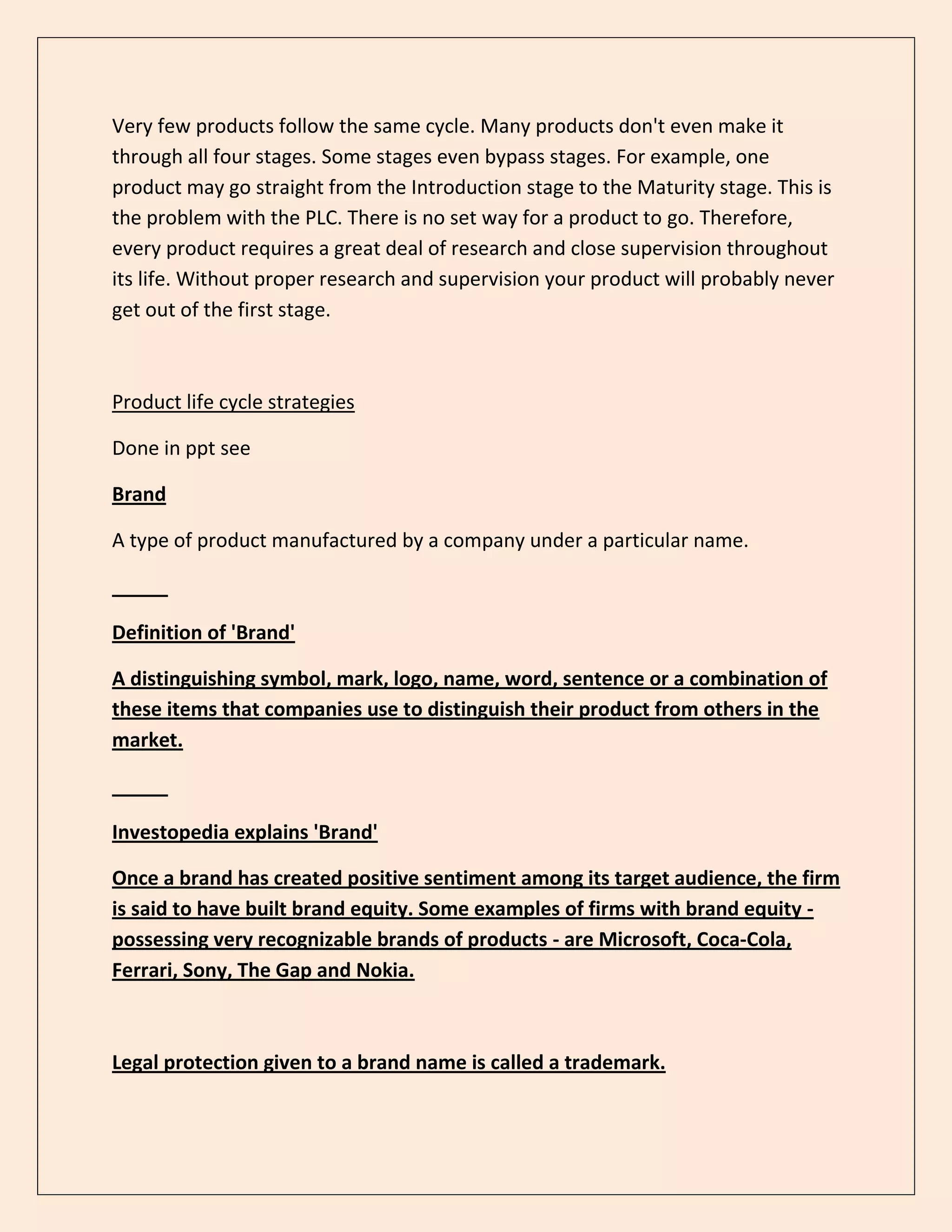 Very few products follow the same cycle. Many products don't even make it
through all four stages. Some stages even bypass stages. For example, one
product may go straight from the Introduction stage to the Maturity stage. This is
the problem with the PLC. There is no set way for a product to go. Therefore,
every product requires a great deal of research and close supervision throughout
its life. Without proper research and supervision your product will probably never
get out of the first stage.
Product life cycle strategies
Done in ppt see
Brand
A type of product manufactured by a company under a particular name.
Definition of 'Brand'
A distinguishing symbol, mark, logo, name, word, sentence or a combination of
these items that companies use to distinguish their product from others in the
market.
Investopedia explains 'Brand'
Once a brand has created positive sentiment among its target audience, the firm
is said to have built brand equity. Some examples of firms with brand equity -
possessing very recognizable brands of products - are Microsoft, Coca-Cola,
Ferrari, Sony, The Gap and Nokia.
Legal protection given to a brand name is called a trademark.
 