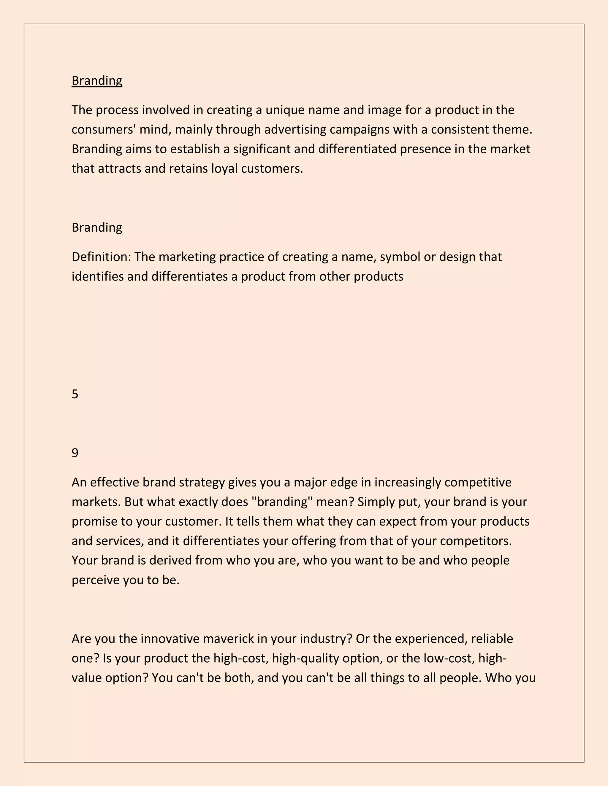 Branding
The process involved in creating a unique name and image for a product in the
consumers' mind, mainly through advertising campaigns with a consistent theme.
Branding aims to establish a significant and differentiated presence in the market
that attracts and retains loyal customers.
Branding
Definition: The marketing practice of creating a name, symbol or design that
identifies and differentiates a product from other products
5
9
An effective brand strategy gives you a major edge in increasingly competitive
markets. But what exactly does "branding" mean? Simply put, your brand is your
promise to your customer. It tells them what they can expect from your products
and services, and it differentiates your offering from that of your competitors.
Your brand is derived from who you are, who you want to be and who people
perceive you to be.
Are you the innovative maverick in your industry? Or the experienced, reliable
one? Is your product the high-cost, high-quality option, or the low-cost, high-
value option? You can't be both, and you can't be all things to all people. Who you
 