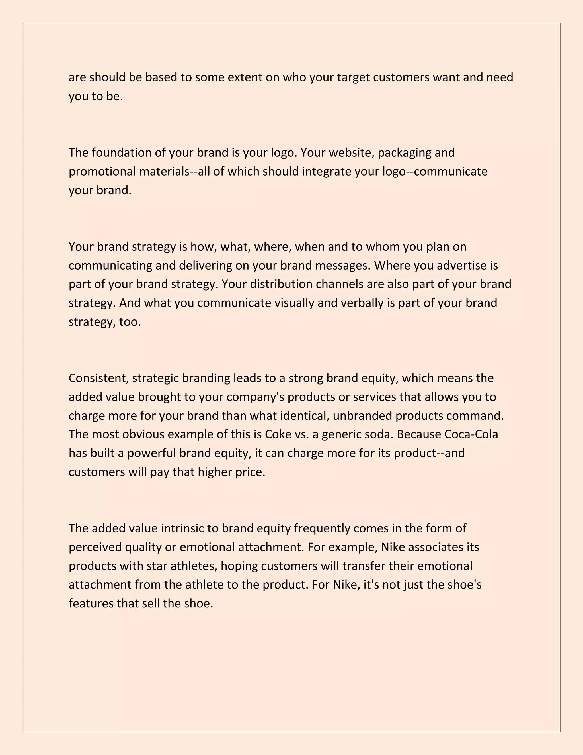 are should be based to some extent on who your target customers want and need
you to be.
The foundation of your brand is your logo. Your website, packaging and
promotional materials--all of which should integrate your logo--communicate
your brand.
Your brand strategy is how, what, where, when and to whom you plan on
communicating and delivering on your brand messages. Where you advertise is
part of your brand strategy. Your distribution channels are also part of your brand
strategy. And what you communicate visually and verbally is part of your brand
strategy, too.
Consistent, strategic branding leads to a strong brand equity, which means the
added value brought to your company's products or services that allows you to
charge more for your brand than what identical, unbranded products command.
The most obvious example of this is Coke vs. a generic soda. Because Coca-Cola
has built a powerful brand equity, it can charge more for its product--and
customers will pay that higher price.
The added value intrinsic to brand equity frequently comes in the form of
perceived quality or emotional attachment. For example, Nike associates its
products with star athletes, hoping customers will transfer their emotional
attachment from the athlete to the product. For Nike, it's not just the shoe's
features that sell the shoe.
 