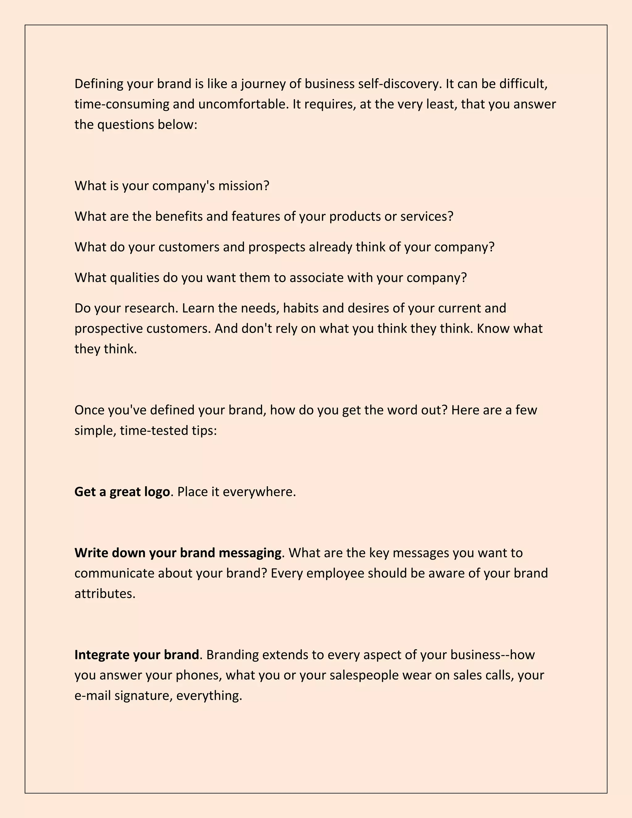Defining your brand is like a journey of business self-discovery. It can be difficult,
time-consuming and uncomfortable. It requires, at the very least, that you answer
the questions below:
What is your company's mission?
What are the benefits and features of your products or services?
What do your customers and prospects already think of your company?
What qualities do you want them to associate with your company?
Do your research. Learn the needs, habits and desires of your current and
prospective customers. And don't rely on what you think they think. Know what
they think.
Once you've defined your brand, how do you get the word out? Here are a few
simple, time-tested tips:
Get a great logo. Place it everywhere.
Write down your brand messaging. What are the key messages you want to
communicate about your brand? Every employee should be aware of your brand
attributes.
Integrate your brand. Branding extends to every aspect of your business--how
you answer your phones, what you or your salespeople wear on sales calls, your
e-mail signature, everything.
 