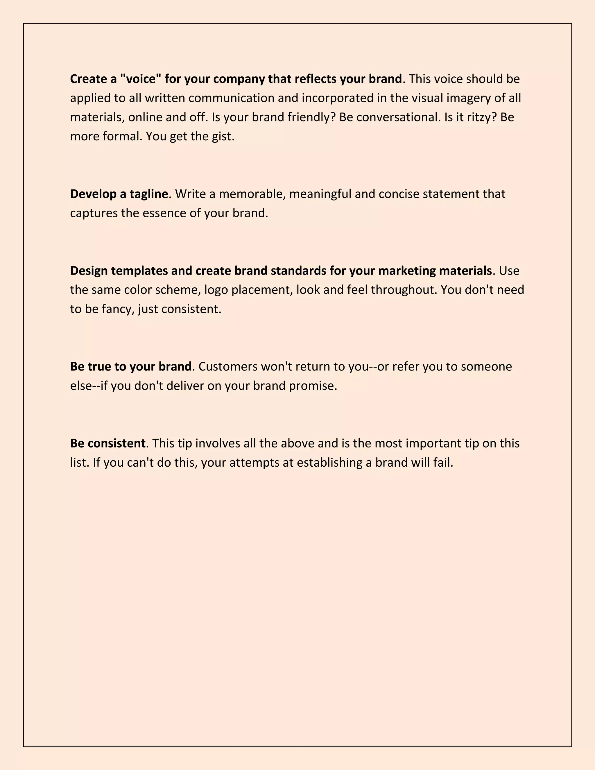 Create a "voice" for your company that reflects your brand. This voice should be
applied to all written communication and incorporated in the visual imagery of all
materials, online and off. Is your brand friendly? Be conversational. Is it ritzy? Be
more formal. You get the gist.
Develop a tagline. Write a memorable, meaningful and concise statement that
captures the essence of your brand.
Design templates and create brand standards for your marketing materials. Use
the same color scheme, logo placement, look and feel throughout. You don't need
to be fancy, just consistent.
Be true to your brand. Customers won't return to you--or refer you to someone
else--if you don't deliver on your brand promise.
Be consistent. This tip involves all the above and is the most important tip on this
list. If you can't do this, your attempts at establishing a brand will fail.
 