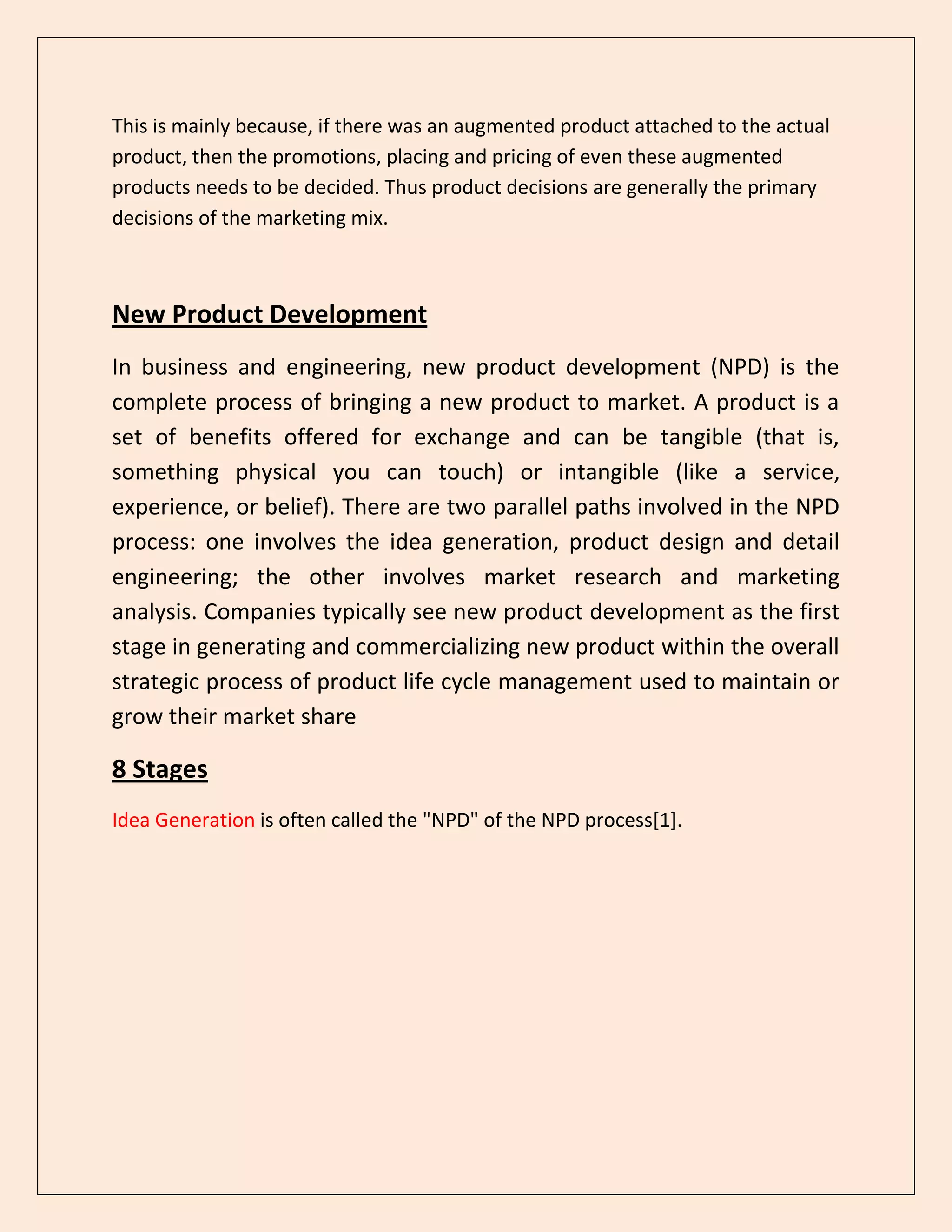 This is mainly because, if there was an augmented product attached to the actual
product, then the promotions, placing and pricing of even these augmented
products needs to be decided. Thus product decisions are generally the primary
decisions of the marketing mix.
New Product Development
In business and engineering, new product development (NPD) is the
complete process of bringing a new product to market. A product is a
set of benefits offered for exchange and can be tangible (that is,
something physical you can touch) or intangible (like a service,
experience, or belief). There are two parallel paths involved in the NPD
process: one involves the idea generation, product design and detail
engineering; the other involves market research and marketing
analysis. Companies typically see new product development as the first
stage in generating and commercializing new product within the overall
strategic process of product life cycle management used to maintain or
grow their market share
8 Stages
Idea Generation is often called the "NPD" of the NPD process[1].
 