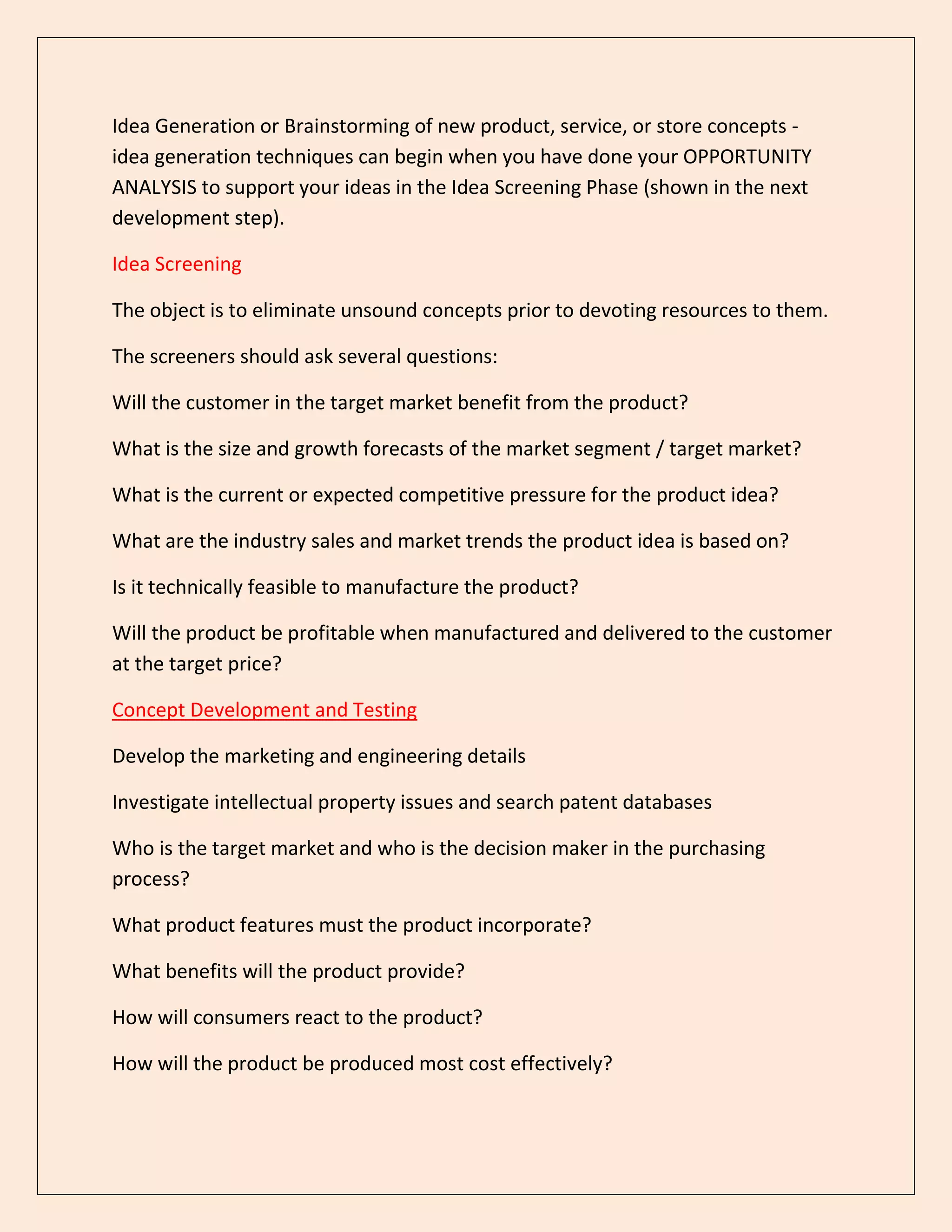 Idea Generation or Brainstorming of new product, service, or store concepts -
idea generation techniques can begin when you have done your OPPORTUNITY
ANALYSIS to support your ideas in the Idea Screening Phase (shown in the next
development step).
Idea Screening
The object is to eliminate unsound concepts prior to devoting resources to them.
The screeners should ask several questions:
Will the customer in the target market benefit from the product?
What is the size and growth forecasts of the market segment / target market?
What is the current or expected competitive pressure for the product idea?
What are the industry sales and market trends the product idea is based on?
Is it technically feasible to manufacture the product?
Will the product be profitable when manufactured and delivered to the customer
at the target price?
Concept Development and Testing
Develop the marketing and engineering details
Investigate intellectual property issues and search patent databases
Who is the target market and who is the decision maker in the purchasing
process?
What product features must the product incorporate?
What benefits will the product provide?
How will consumers react to the product?
How will the product be produced most cost effectively?
 