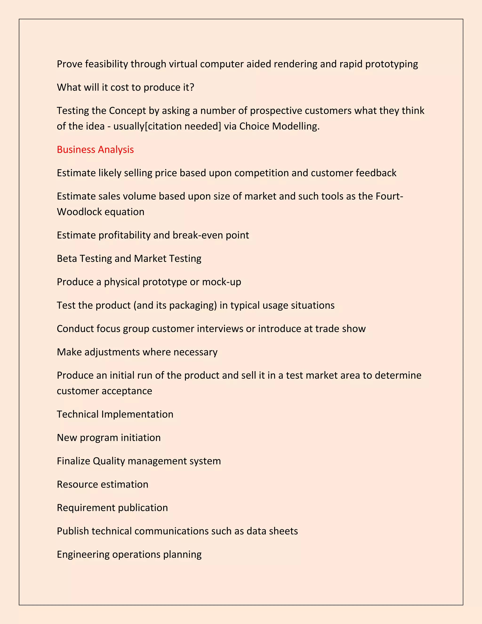 Prove feasibility through virtual computer aided rendering and rapid prototyping
What will it cost to produce it?
Testing the Concept by asking a number of prospective customers what they think
of the idea - usually[citation needed] via Choice Modelling.
Business Analysis
Estimate likely selling price based upon competition and customer feedback
Estimate sales volume based upon size of market and such tools as the Fourt-
Woodlock equation
Estimate profitability and break-even point
Beta Testing and Market Testing
Produce a physical prototype or mock-up
Test the product (and its packaging) in typical usage situations
Conduct focus group customer interviews or introduce at trade show
Make adjustments where necessary
Produce an initial run of the product and sell it in a test market area to determine
customer acceptance
Technical Implementation
New program initiation
Finalize Quality management system
Resource estimation
Requirement publication
Publish technical communications such as data sheets
Engineering operations planning
 