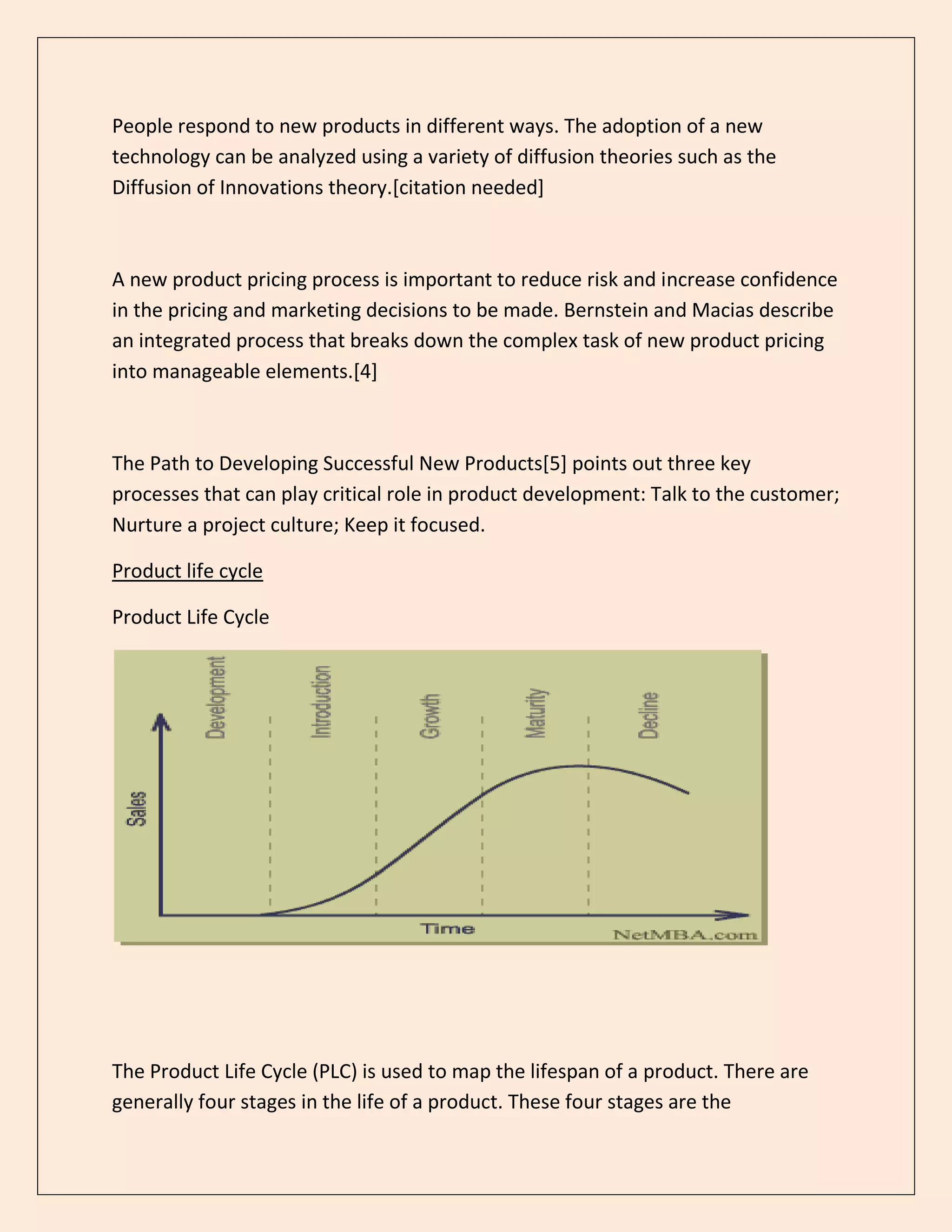 People respond to new products in different ways. The adoption of a new
technology can be analyzed using a variety of diffusion theories such as the
Diffusion of Innovations theory.[citation needed]
A new product pricing process is important to reduce risk and increase confidence
in the pricing and marketing decisions to be made. Bernstein and Macias describe
an integrated process that breaks down the complex task of new product pricing
into manageable elements.[4]
The Path to Developing Successful New Products[5] points out three key
processes that can play critical role in product development: Talk to the customer;
Nurture a project culture; Keep it focused.
Product life cycle
Product Life Cycle
The Product Life Cycle (PLC) is used to map the lifespan of a product. There are
generally four stages in the life of a product. These four stages are the
 