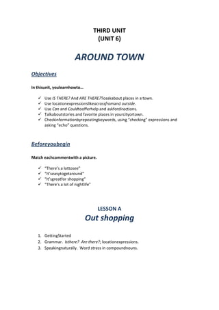 THIRD UNIT
(UNIT 6)
AROUND TOWN
Objectives
In thisunit, youlearnhowto…
 Use IS THERE? And ARE THERE?Toaskabout places in a town.
 Use locationexpressionslikeacrossfromand outside.
 Use Can and Couldtoofferhelp and askfordirections.
 Talkaboutstories and favorite places in yourcityortown.
 Checkinformationbyrepeatingkeywords, using “checking” expressions and
asking “echo” questions.
Beforeyoubegin
Match eachcommentwith a picture.
 “There’s a lottosee”
 “It’seasytogetaround”
 “It’sgreatfor shopping”
 “There’s a lot of nightlife”
LESSON A
Out shopping
1. GettingStarted
2. Grammar. Isthere? Are there?; locationexpressions.
3. Speakingnaturally. Word stress in compoundnouns.
 