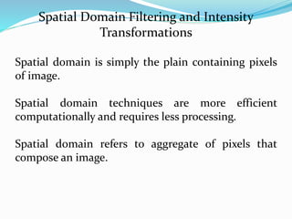 Spatial Domain Filtering and Intensity
Transformations
Spatial domain is simply the plain containing pixels
of image.
Spatial domain techniques are more efficient
computationally and requires less processing.
Spatial domain refers to aggregate of pixels that
compose an image.
 
