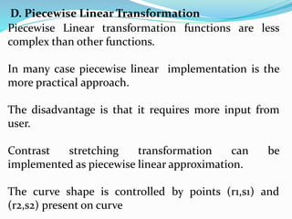 D. Piecewise Linear Transformation
Piecewise Linear transformation functions are less
complex than other functions.
In many case piecewise linear implementation is the
more practical approach.
The disadvantage is that it requires more input from
user.
Contrast stretching transformation can be
implemented as piecewise linear approximation.
The curve shape is controlled by points (r1,s1) and
(r2,s2) present on curve
 