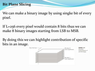 Bit Plane Slicing
We can make a binary image by using singke bit of every
pixel.
If L=256 every pixel would contain 8 bits thus we can
make 8 binary images starting from LSB to MSB.
By doing this we can highlight contribution of specific
bits in an image.
 