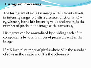 Histogram Processing
The histogram of a digital image with intensity levels
in intensity range [0,L-1]is a discrete function h(rk) =
nk where rk is the kth intensity value and and nk is the
number of pixels in the image with intensity rk.
Histogram can be normalized by dividing each of its
components by total number of pixels present in the
image.
If MN is total number of pixels where M is the number
of rows in the image and N is the coloumns.
 
