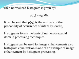 Then normalized histogram is given by:
p(rk) = nk/MN
It can be said that p(rk) is the estimate of the
probability of occurrence of intensity level rk.
Histograms forms the basis of numerous spatial
domain processing techniques.
Histogram can be used for image enhancements also
histogram equalization is one of an example of image
enhancement by histogram processing.
 