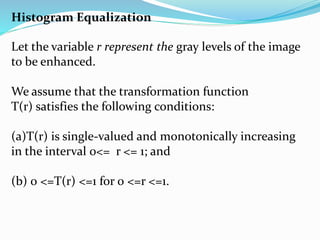 Histogram Equalization
Let the variable r represent the gray levels of the image
to be enhanced.
We assume that the transformation function
T(r) satisfies the following conditions:
(a)T(r) is single-valued and monotonically increasing
in the interval 0<= r <= 1; and
(b) 0 <=T(r) <=1 for 0 <=r <=1.
 