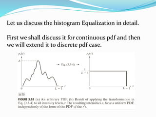 Let us discuss the histogram Equalization in detail.
First we shall discuss it for continuous pdf and then
we will extend it to discrete pdf case.
 
