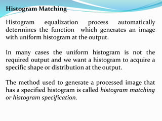 Histogram Matching
Histogram equalization process automatically
determines the function which generates an image
with uniform histogram at the output.
In many cases the uniform histogram is not the
required output and we want a histogram to acquire a
specific shape or distribution at the output.
The method used to generate a processed image that
has a specified histogram is called histogram matching
or histogram specification.
 