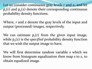 Let us consider continuous gray levels r and z, and let
pr(r) and pz(z) denote their corresponding continuous
probability density functions.
Where, r and z denote the gray levels of the input and
output (processed) images, respectively.
We can estimate pr(r) from the given input image,
while pz(z) is the specified probability density function
that we wish the output image to have.
We will first determine random variable s which we
know from histogram equalization then map s to z, to
obtain equalized image.
 