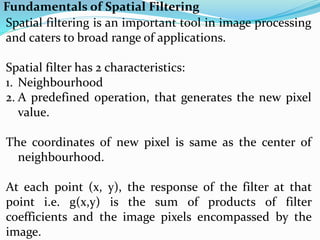 Fundamentals of Spatial Filtering
Spatial filtering is an important tool in image processing
and caters to broad range of applications.
Spatial filter has 2 characteristics:
1. Neighbourhood
2. A predefined operation, that generates the new pixel
value.
The coordinates of new pixel is same as the center of
neighbourhood.
At each point (x, y), the response of the filter at that
point i.e. g(x,y) is the sum of products of filter
coefficients and the image pixels encompassed by the
image.
 