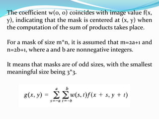 The coefficient w(0, 0) coincides with image value f(x,
y), indicating that the mask is centered at (x, y) when
the computation of the sum of products takes place.
For a mask of size m*n, it is assumed that m=2a+1 and
n=2b+1, where a and b are nonnegative integers.
It means that masks are of odd sizes, with the smallest
meaningful size being 3*3.
 