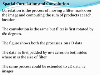 Spatial Correlation and Convolution
Correlation is the process of moving a filter mask over
the image and computing the sum of products at each
location.
The convolution is the same but filter is first rotated by
180 degrees.
The figure shows both the processes on 1 D data.
The data is first padded by m-1 zer0s on both sides
where m is the size of filter.
The same process could be extended to 2D data i.e.
images.
 