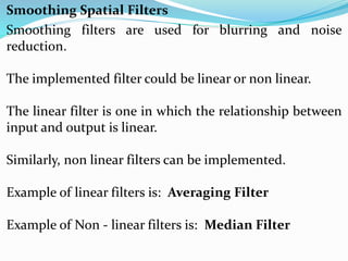 Smoothing filters are used for blurring and noise
reduction.
The implemented filter could be linear or non linear.
The linear filter is one in which the relationship between
input and output is linear.
Similarly, non linear filters can be implemented.
Example of linear filters is: Averaging Filter
Example of Non - linear filters is: Median Filter
Smoothing Spatial Filters
 