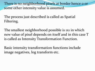 There is no neighborhood pixels at border hence 0 or
some other intensity value is assumed.
The process just described is called as Spatial
Filtering.
The smallest neighborhood possible is 1x1 in which
new value of pixel depends on itself and in this case T
is called as Intensity Transformation Function.
Basic intensity transformation functions include
image negatives, log transform etc.
 