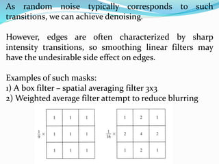 As random noise typically corresponds to such
transitions, we can achieve denoising.
However, edges are often characterized by sharp
intensity transitions, so smoothing linear filters may
have the undesirable side effect on edges.
Examples of such masks:
1) A box filter – spatial averaging filter 3x3
2) Weighted average filter attempt to reduce blurring
 