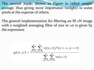 The second mask, shown in Figure is called weight
average, thus giving more importance (weight) to some
pixels at the expense of others.
The general implementation for filtering an M ×N image
with a weighted averaging filter of size m ×n is given by
the expression
 