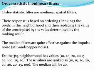 Order-statistic (nonlinear) filters
Order-statistic filter are nonlinear spatial filters.
There response is based on ordering (Ranking) the
pixels in the neighborhood and then replacing the value
of the center pixel by the value determined by the
ranking result.
The median filters are quite effective against the impulse
noise (salt-and-pepper noise).
Ex: the 3x3 neighborhood has values (10, 20, 20, 20,15,
20, 100, 25, 20). These values are ranked as (10, 15, 20, 20,
20, 20, 20, 25, 100). The median will be 20.
 