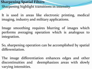 Sharpening Spatial Filters
Sharpening highlight transitions in intensity.
It is used in areas like electronic printing, medical
imaging, industry and military applications.
Image smoothing requires blurring of images which
performs averaging operation which is analogous to
integration.
So, sharpening operation can be accomplished by spatial
differentiation.
The image differentiation enhances edges and other
discontinuities and deemphasizes areas with slowly
varying intensities.
 