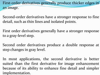 First-order derivatives generally produce thicker edges in
an image.
Second-order derivatives have a stronger response to fine
detail, such as thin lines and isolated points.
First order derivatives generally have a stronger response
to a gray-level step.
Second order derivatives produce a double response at
step changes in gray level.
In most applications, the second derivative is better
suited than the first derivative for image enhancement
because of its ability to enhance fine detail and simpler
implementation.
 