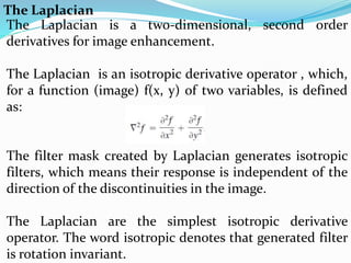The Laplacian
The Laplacian is a two-dimensional, second order
derivatives for image enhancement.
The Laplacian is an isotropic derivative operator , which,
for a function (image) f(x, y) of two variables, is defined
as:
The filter mask created by Laplacian generates isotropic
filters, which means their response is independent of the
direction of the discontinuities in the image.
The Laplacian are the simplest isotropic derivative
operator. The word isotropic denotes that generated filter
is rotation invariant.
 