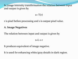 In image intensity transformation the relation between input
and output is given by
s= T(r)
r is pixel before processing and s is output pixel value.
A. Image Negatives
The relation between input and output is given by
s=L-1-r
It produces equivalent of image negative.
It is used for enhancing white/gray details in dark region.
 