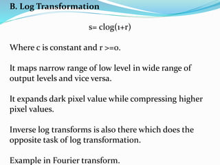 B. Log Transformation
s= clog(1+r)
Where c is constant and r >=0.
It maps narrow range of low level in wide range of
output levels and vice versa.
It expands dark pixel value while compressing higher
pixel values.
Inverse log transforms is also there which does the
opposite task of log transformation.
Example in Fourier transform.
 