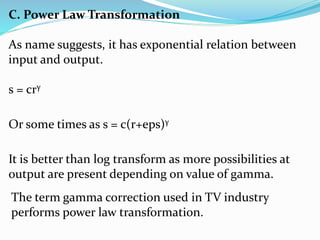 C. Power Law Transformation
As name suggests, it has exponential relation between
input and output.
s = crγ
Or some times as s = c(r+eps)γ
It is better than log transform as more possibilities at
output are present depending on value of gamma.
The term gamma correction used in TV industry
performs power law transformation.
 
