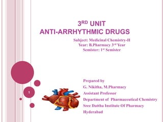 3RD UNIT
ANTI-ARRHYTHMIC DRUGS
Prepared by
G. Nikitha, M.Pharmacy
Assistant Professor
Department of Pharmaceutical Chemistry
Sree Dattha Institute Of Pharmacy
Hyderabad
1
Subject: Medicinal Chemistry-II
Year: B.Pharmacy 3rd Year
Semister: 1st Semister
 